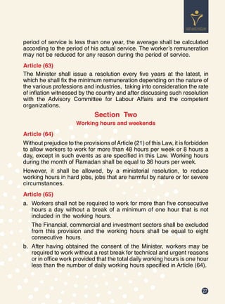 27
period of service is less than one year, the average shall be calculated
according to the period of his actual service. The worker’s remuneration
may not be reduced for any reason during the period of service.
Article (63)
The Minister shall issue a resolution every five years at the latest, in
which he shall fix the minimum remuneration depending on the nature of
the various professions and industries, taking into consideration the rate
of inflation witnessed by the country and after discussing such resolution
with the Advisory Committee for Labour Affairs and the competent
organizations.
Section Two
Working hours and weekends
Article (64)
Without prejudice to the provisions ofArticle (21) of this Law, it is forbidden
to allow workers to work for more than 48 hours per week or 8 hours a
day, except in such events as are specified in this Law. Working hours
during the month of Ramadan shall be equal to 36 hours per week.
However, it shall be allowed, by a ministerial resolution, to reduce
working hours in hard jobs, jobs that are harmful by nature or for severe
circumstances.
Article (65)
a.	 Workers shall not be required to work for more than five consecutive
hours a day without a break of a minimum of one hour that is not
included in the working hours.
The Financial, commercial and investment sectors shall be excluded
from this provision and the working hours shall be equal to eight
consecutive hours.
b.	 After having obtained the consent of the Minister, workers may be
required to work without a rest break for technical and urgent reasons
or in office work provided that the total daily working hours is one hour
less than the number of daily working hours specified in Article (64).
 