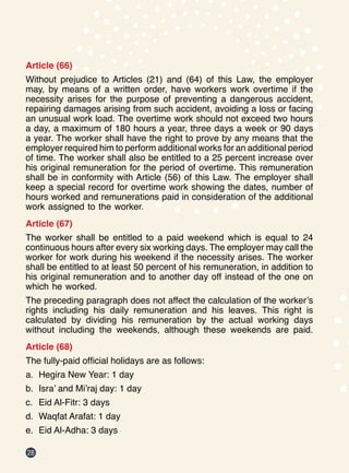 28
Article (66)
Without prejudice to Articles (21) and (64) of this Law, the employer
may, by means of a written order, have workers work overtime if the
necessity arises for the purpose of preventing a dangerous accident,
repairing damages arising from such accident, avoiding a loss or facing
an unusual work load. The overtime work should not exceed two hours
a day, a maximum of 180 hours a year, three days a week or 90 days
a year. The worker shall have the right to prove by any means that the
employer required him to perform additional works for an additional period
of time. The worker shall also be entitled to a 25 percent increase over
his original remuneration for the period of overtime. This remuneration
shall be in conformity with Article (56) of this Law. The employer shall
keep a special record for overtime work showing the dates, number of
hours worked and remunerations paid in consideration of the additional
work assigned to the worker.
Article (67)
The worker shall be entitled to a paid weekend which is equal to 24
continuous hours after every six working days. The employer may call the
worker for work during his weekend if the necessity arises. The worker
shall be entitled to at least 50 percent of his remuneration, in addition to
his original remuneration and to another day off instead of the one on
which he worked.
The preceding paragraph does not affect the calculation of the worker’s
rights including his daily remuneration and his leaves. This right is
calculated by dividing his remuneration by the actual working days
without including the weekends, although these weekends are paid.
Article (68)
The fully-paid official holidays are as follows:
a.	 Hegira New Year: 1 day
b.	 Isra’ and Mi’raj day: 1 day
c.	 Eid Al-Fitr: 3 days
d.	 Waqfat Arafat: 1 day   
e.	 Eid Al-Adha: 3 days
 