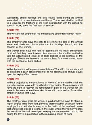30
Weekends, official holidays and sick leaves falling during the annual
leave shall not be counted as annual leave. The worker shall be entitled
to a leave for the fractions of the year in proportion with the period he
spent in work, even the first year of service.
Article (71)
The worker shall be paid for his annual leave before taking such leave.
Article (72)
The employer shall have the right to determine the date of the annual
leave and divide such leave after the first 14 days thereof, with the
consent of the worker.
The worker shall have the right to accumulate his leave entitlements
provided that they do not exceed two years and he shall be entitled to
take his accumulated leave all at once subject to the approval of the
employer. The annual leave can be accumulated for more than two years
with the consent of both parties.
Article (73)
Without prejudice to the provisions of Articles 70 and 71, the worker shall
be entitled to a cash consideration for all his accumulated annual leaves
upon the expiry of his contract.
Article (74)
Without prejudice to the provisions of Article (72), the worker shall not
waive his annual leave with or without compensation. The employer shall
have the right to recover the remuneration paid to the worker for this
leave in the event where the worker is found to have worked for another
employer during that leave.
Article (75)
The employer may grant the worker a paid academic leave to obtain a
higher degree in his work field, provided that the worker shall work for the
employer for a period of time equal to the period of the academic leave
that should not exceed 5 years. In the event where the worker violates
this condition, he shall be obliged to repay the remuneration paid to him
during the leave in proportion to the remaining period of work.
 