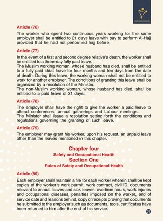 31
Article (76)
The worker who spent two continuous years working for the same
employer shall be entitled to 21 days leave with pay to perform Al-Hajj
provided that he had not performed hajj before.
Article (77)
In the event of a first and second degree relative’s death, the worker shall
be entitled to a three-day fully paid leave.
The Muslim working woman, whose husband has died, shall be entitled
to a fully paid iddat leave for four months and ten days from the date
of death. During this leave, the working woman shall not be entitled to
work for another employer. The conditions of granting this leave shall be
organized by a resolution of the Minister.
The non-Muslim working woman, whose husband has died, shall be
entitled to a paid leave of 21 days.
Article (78)
The employer shall have the right to give the worker a paid leave to
attend conferences, annual gatherings and Labour meetings.
The Minister shall issue a resolution setting forth the conditions and
regulations governing the granting of such leave.
Article (79)
The employer may grant his worker, upon his request, an unpaid leave
other than the leaves mentioned in this chapter.
Chapter four
Safety and Occupational Health
Section One
Rules of Safety and Occupational Health
Article (80)
Each employer shall maintain a file for each worker wherein shall be kept
copies of the worker’s work permit, work contract, civil ID, documents
relevant to annual leaves and sick leaves, overtime hours, work injuries
and occupational diseases, penalties imposed on the worker, end of
service date and reasons behind, copy of receipts proving that documents
he submitted to the employer such as documents, tools, certificates have
been returned to him after the end of his service.
 