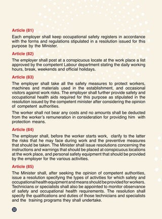 32
Article (81)
Each employer shall keep occupational safety registers in accordance
with the forms and regulations stipulated in a resolution issued for this
purpose by the Minister.
Article (82)
The employer shall post at a conspicuous locate at the work place a list
approved by the competent Labour department stating the daily working
hours, break, weekends and official holidays.
Article (83)
The employer shall take all the safety measures to protect workers,
machines and materials used in the establishment, and occasional
visitors against work risks. The employer shall further provide safety and
occupational health aids required for this purpose as stipulated in the
resolution issued by the competent minister after considering the opinion
of competent authorities.
The worker shall not bear any costs and no amounts shall be deducted
from the worker’s remuneration in consideration for providing him with
protection means.
Article (84)
The employer shall, before the worker starts work, clarify to the latter
the risks that he may face during work and the preventive measures
that should be taken. The Minister shall issue resolutions concerning the
instructions and warnings that should be placed at conspicuous locations
at the work place, and personal safety equipment that should be provided
by the employer for the various activities.
Article (85)
The Minister shall, after seeking the opinion of competent authorities,
issue a resolution specifying the types of activities for which safety and
occupationalhealthequipmentandmeansshouldbeprovidedforworkers.
Technicians or specialists shall also be appointed to monitor observance
of safety and occupational health requirements. The resolution shall
specify the qualifications and duties of those technicians and specialists
and the training programs they shall undertake.
 