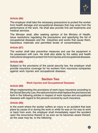 33
Article (86)
The employer shall take the necessary precautions to protect the worker
from health damage and occupational diseases that may arise from the
performance of the work. He shall also provide first aid treatments and
medical services.
The Minister shall, after seeking opinion of the Ministry of Health,
issue resolutions regulating the precautions and specifying the list of
occupational diseases and the industries and works that cause them,
hazardous materials and permitted levels of concentrations.
Article (87)
The worker shall take preventive measures and use the equipment in
his possession with care. He shall also abide by the safety and health
instructions designed to protect him from injuries and occupational diseases.
Article (88)
Subject to the provisions of the social security law, the employer shall
provide insurance coverage for his workers from insurance companies
against work injuries and occupational diseases.
Section Two
Work Injuries and Occupational Diseases
Article (89)
When implementing the provisions of work injury insurance according to
the Social Security Law, the said provisions shall replace the provisions set
forth in the following articles in respect of work injuries and occupational
diseases with regard to the persons covered by such insurance.
Article (90)
In the event where the worker suffers an injury in an accident that took
place by cause of or during the work or while he was on his way to work
or back from work, the employer shall immediately report the accident
upon the occurrence thereof or as soon as he becomes aware thereof,
as the case may be, to the following:
 