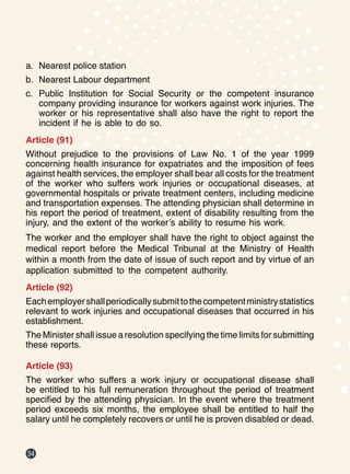 34
a.	 Nearest police station
b.	 Nearest Labour department
c.	 Public Institution for Social Security or the competent insurance
company providing insurance for workers against work injuries. The
worker or his representative shall also have the right to report the
incident if he is able to do so.
Article (91)
Without prejudice to the provisions of Law No. 1 of the year 1999
concerning health insurance for expatriates and the imposition of fees
against health services, the employer shall bear all costs for the treatment
of the worker who suffers work injuries or occupational diseases, at
governmental hospitals or private treatment centers, including medicine
and transportation expenses. The attending physician shall determine in
his report the period of treatment, extent of disability resulting from the
injury, and the extent of the worker’s ability to resume his work.
The worker and the employer shall have the right to object against the
medical report before the Medical Tribunal at the Ministry of Health
within a month from the date of issue of such report and by virtue of an
application submitted to the competent authority.
Article (92)
Eachemployershallperiodicallysubmittothecompetentministrystatistics
relevant to work injuries and occupational diseases that occurred in his
establishment.
The Minister shall issue a resolution specifying the time limits for submitting
these reports.
Article (93)
The worker who suffers a work injury or occupational disease shall
be entitled to his full remuneration throughout the period of treatment
specified by the attending physician. In the event where the treatment
period exceeds six months, the employee shall be entitled to half the
salary until he completely recovers or until he is proven disabled or dead.
 
