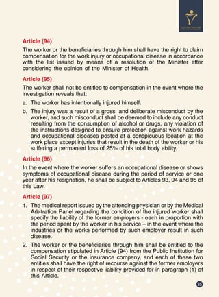 35
Article (94)
The worker or the beneficiaries through him shall have the right to claim
compensation for the work injury or occupational disease in accordance
with the list issued by means of a resolution of the Minister after
considering the opinion of the Minister of Health.
Article (95)
The worker shall not be entitled to compensation in the event where the
investigation reveals that:
a.	 The worker has intentionally injured himself.
b.	 The injury was a result of a gross and deliberate misconduct by the
worker, and such misconduct shall be deemed to include any conduct
resulting from the consumption of alcohol or drugs, any violation of
the instructions designed to ensure protection against work hazards
and occupational diseases posted at a conspicuous location at the
work place except injuries that result in the death of the worker or his
suffering a permanent loss of 25% of his total body ability.
Article (96)
In the event where the worker suffers an occupational disease or shows
symptoms of occupational disease during the period of service or one
year after his resignation, he shall be subject to Articles 93, 94 and 95 of
this Law.
Article (97)
1.	 The medical report issued by the attending physician or by the Medical
Arbitration Panel regarding the condition of the injured worker shall
specify the liability of the former employers - each in proportion with
the period spent by the worker in his service – in the event where the
industries or the works performed by such employer result in such
disease.
2.	 The worker or the beneficiaries through him shall be entitled to the
compensation stipulated in Article (94) from the Public Institution for
Social Security or the insurance company, and each of these two
entities shall have the right of recourse against the former employers
in respect of their respective liability provided for in paragraph (1) of
this Article.
 