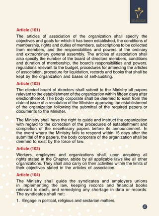 37
Article (101)
The articles of association of the organization shall specify the
objectives and goals for which it has been established, the conditions of
membership, rights and duties of members, subscriptions to be collected
from members, and the responsibilities and powers of the ordinary
and extraordinary general assembly. The articles of association shall
also specify the number of the board of directors members, conditions
and duration of membership, the board’s responsibilities and powers,
regulations relevant to the budget, procedures for amending the articles
of association, procedure for liquidation, records and books that shall be
kept by the organization and bases of self-auditing.
Article (102)
The elected board of directors shall submit to the Ministry all papers
relevant to the establishment of the organization within fifteen days after
electionthereof. The body corporate shall be deemed to exist from the
date of issue of a resolution of the Minister approving the establishment
of the organization following the submittal of the required papers or
documents to the Minister.
The Ministry shall have the right to guide and instruct the organization
with regard to the correction of the procedures of establishment and
completion of the nece6ssary papers before its announcement. In
the event where the Ministry fails to respond within 15 days after the
submittal of the papers, the body corporate of the organization shall be
deemed to exist by the force of law.
Article (103)
Workers, employers and organizations shall, upon acquiring all
rights stated in the Chapter, abide by all applicable laws like all other
organizations. They shall also carry on their activities within the limits of
their objectives stated in the articles of association.
Article (104)
The Ministry shall guide the syndicates and employers unions
in implementing the law, keeping records and financial books
relevant to each, and remedying any shortage in data or records.
The syndicates shall not:
1.	 Engage in political, religious and sectarian matters.
 