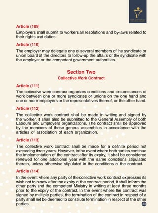 39
Article (109)
Employers shall submit to workers all resolutions and by-laws related to
their rights and duties.
Article (110)
The employer may delegate one or several members of the syndicate or
union board of the directors to follow-up the affairs of the syndicate with
the employer or the competent government authorities.
Section Two
Collective Work Contract
Article (111)
The collective work contract organizes conditions and circumstances of
work between one or more syndicates or unions on the one hand and
one or more employers or the representatives thereof, on the other hand.
Article (112)
The collective work contract shall be made in writing and signed by
the worker. It shall also be submitted to the General Assembly of both
Labours and Employers organizations. The contract shall be approved
by the members of these general assemblies in accordance with the
articles of association of each organization.
Article (113)
The collective work contract shall be made for a definite period not
exceeding three years. However, in the event where both parties continue
the implementation of the contract after its expiry, it shall be considered
renewed for one additional year with the same conditions stipulated
therein, unless otherwise stipulated in the conditions of the contract.
Article (114)
In the event where any party of the collective work contract expresses its
wish not to renew after the expiry of the contract period, it shall inform the
other party and the competent Ministry in writing at least three months
prior to the expiry of the contract. In the event where the contract was
signed by multiple parties, the termination of the contract in respect of a
party shall not be deemed to constitute termination in respect of the other
parties.
 