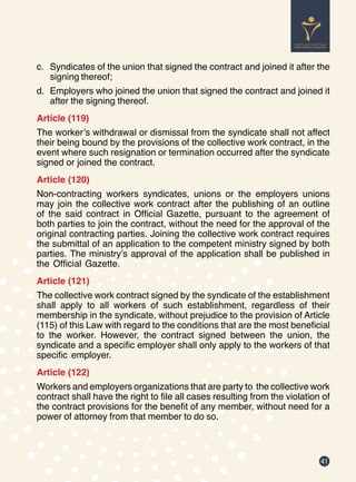 41
c.	 Syndicates of the union that signed the contract and joined it after the
signing thereof;
d.	 Employers who joined the union that signed the contract and joined it
after the signing thereof.
Article (119)
The worker’s withdrawal or dismissal from the syndicate shall not affect
their being bound by the provisions of the collective work contract, in the
event where such resignation or termination occurred after the syndicate
signed or joined the contract.
Article (120)
Non-contracting workers syndicates, unions or the employers unions
may join the collective work contract after the publishing of an outline
of the said contract in Official Gazette, pursuant to the agreement of
both parties to join the contract, without the need for the approval of the
original contracting parties. Joining the collective work contract requires
the submittal of an application to the competent ministry signed by both
parties. The ministry’s approval of the application shall be published in
the Official Gazette.
Article (121)
The collective work contract signed by the syndicate of the establishment
shall apply to all workers of such establishment, regardless of their
membership in the syndicate, without prejudice to the provision of Article
(115) of this Law with regard to the conditions that are the most beneficial
to the worker. However, the contract signed between the union, the
syndicate and a specific employer shall only apply to the workers of that
specific employer.
Article (122)
Workers and employers organizations that are party to the collective work
contract shall have the right to file all cases resulting from the violation of
the contract provisions for the benefit of any member, without need for a
power of attorney from that member to do so.
 