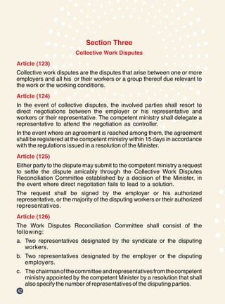 42
Section Three
Collective Work Disputes
Article (123)
Collective work disputes are the disputes that arise between one or more
employers and all his or their workers or a group thereof due relevant to
the work or the working conditions.
Article (124)
In the event of collective disputes, the involved parties shall resort to
direct negotiations between the employer or his representative and
workers or their representative. The competent ministry shall delegate a
representative to attend the negotiation as controller.
In the event where an agreement is reached among them, the agreement
shall be registered at the competent ministry within 15 days in accordance
with the regulations issued in a resolution of the Minister.
Article (125)
Either party to the dispute may submit to the competent ministry a request
to settle the dispute amicably through the Collective Work Disputes
Reconciliation Committee established by a decision of the Minister, in
the event where direct negotiation fails to lead to a solution.
The request shall be signed by the employer or his authorized
representative, or the majority of the disputing workers or their authorized
representatives.
Article (126)
The Work Disputes Reconciliation Committee shall consist of the
following:
a.	 Two representatives designated by the syndicate or the disputing
workers.
b.	 Two representatives designated by the employer or the disputing
employers.
c.	 Thechairmanofthecommitteeandrepresentativesfromthecompetent
ministry appointed by the competent Minister by a resolution that shall
also specify the number of representatives of the disputing parties.
 