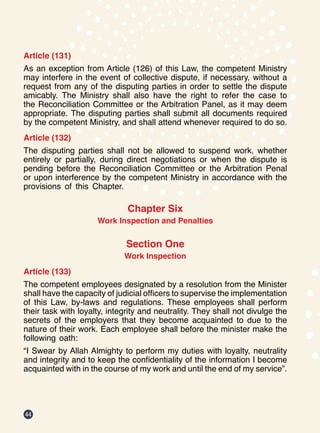 44
Article (131)
As an exception from Article (126) of this Law, the competent Ministry
may interfere in the event of collective dispute, if necessary, without a
request from any of the disputing parties in order to settle the dispute
amicably. The Ministry shall also have the right to refer the case to
the Reconciliation Committee or the Arbitration Panel, as it may deem
appropriate. The disputing parties shall submit all documents required
by the competent Ministry, and shall attend whenever required to do so.
Article (132)
The disputing parties shall not be allowed to suspend work, whether
entirely or partially, during direct negotiations or when the dispute is
pending before the Reconciliation Committee or the Arbitration Penal
or upon interference by the competent Ministry in accordance with the
provisions of this Chapter.
Chapter Six
Work Inspection and Penalties
Section One
Work Inspection
Article (133)
The competent employees designated by a resolution from the Minister
shall have the capacity of judicial officers to supervise the implementation
of this Law, by-laws and regulations. These employees shall perform
their task with loyalty, integrity and neutrality. They shall not divulge the
secrets of the employers that they become acquainted to due to the
nature of their work. Each employee shall before the minister make the
following oath:
“I Swear by Allah Almighty to perform my duties with loyalty, neutrality
and integrity and to keep the confidentiality of the information I become
acquainted with in the course of my work and until the end of my service”.
 