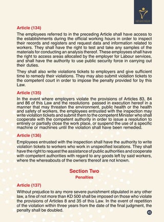 45
Article (134)
The employees referred to in the preceding Article shall have access to
the establishments during the official working hours in order to inspect
their records and registers and request data and information related to
workers. They shall have the right to test and take any samples of the
materials for conducting an analysis thereof. These employees shall have
the right to access areas allocated by the employer for Labour services,
and shall have the authority to use public security force in carrying out
their duties.
They shall also write violations tickets to employers and give sufficient
time to remedy their violations. They may also submit violation tickets to
the competent court in order to impose the penalty provided for by this
Law.
Article (135)
In the event where employers violate the provisions of Articles 83, 84
and 86 of this Law and the resolutions passed in execution hereof in a
manner that may threaten the environment, public health or the health
and safety of workers, the employees entrusted with the inspection may
write violation tickets and submit them to the competent Minister who shall
cooperate with the competent authority in order to issue a resolution to
entirely or partially close the work place, or suspend the use of a specific
machine or machines until the violation shall have been remedied.
Article (136)
Employees entrusted with the inspection shall have the authority to write
violation tickets to workers who work in unspecified locations. They shall
have the right to request the assistance of public authorities and cooperate
with competent authorities with regard to any goods left by said workers,
where the whereabouts of the owners thereof are not known.
Section Two
Penalties
Article (137)
Without prejudice to any more severe punishment stipulated in any other
law, a fine of not more than KD 500 shall be imposed on those who violate
the provisions of Articles 8 and 35 of this Law. In the event of repetition
of the violation within three years from the date of the final judgment, the
penalty shall be doubled.
 