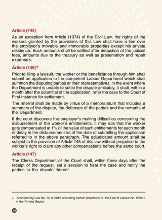 48
Article (145)
As an exception from Article (1074) of the Civil Law, the rights of the
workers granted by the provisions of this Law shall have a lien over
the employer’s movable and immovable properties except his private
residence. Such amounts shall be settled after deduction of the judicial
fees, amounts due to the treasury as well as preservation and repair
expenses.
Article (146)*
Prior to filing a lawsuit, the worker or the beneficiaries through him shall
submit an application to the competent Labour Department which shall
summon the disputing parties or their representatives. In the event where
the Department is unable to settle the dispute amicably, it shall, within a
month after the submittal of the application, refer the case to the Court of
First Instance for settlement.
The referral shall be made by virtue of a memorandum that includes a
summary of the dispute, the defenses of the parties and the remarks of
the Department.
If the court discovers the employer’s making difficulties concerning the
disbursement of the worker’s entitlements, it may rule that the worker
gets compensated at 1% of the value of such entitlements for each month
of delay in the disbursement as of the date of submitting the application
referred to in the above paragraph. The adjudicated amount shall be
subject to the provision of Article 145 of this law without prejudice to the
worker’s right to claim any other compensations before the same court.
Article (147)
The Clerks Department of the Court shall, within three days after the
receipt of the request, set a session to hear the case and notify the
parties to the dispute thereof.
*	 Amended by Law No. 32 of 2016 amending certain provisions of the Law of Labour No. 6/2010
in the Private Sector.
 