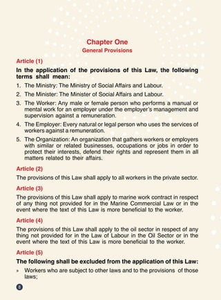 8
Chapter One
General Provisions
Article (1)
In the application of the provisions of this Law, the following
terms shall mean:
1.	 The Ministry: The Ministry of Social Affairs and Labour.
2.	 The Minister: The Minister of Social Affairs and Labour.
3.	 The Worker: Any male or female person who performs a manual or
mental work for an employer under the employer’s management and
supervision against a remuneration.
4.	 The Employer: Every natural or legal person who uses the services of
workers against a remuneration.
5.	 The Organization: An organization that gathers workers or employers
with similar or related businesses, occupations or jobs in order to
protect their interests, defend their rights and represent them in all
matters related to their affairs.
Article (2)
The provisions of this Law shall apply to all workers in the private sector.
Article (3)
The provisions of this Law shall apply to marine work contract in respect
of any thing not provided for in the Marine Commercial Law or in the
event where the text of this Law is more beneficial to the worker.
Article (4)
The provisions of this Law shall apply to the oil sector in respect of any
thing not provided for in the Law of Labour in the Oil Sector or in the
event where the text of this Law is more beneficial to the worker.
Article (5)
The following shall be excluded from the application of this Law:
»
» Workers who are subject to other laws and to the provisions of those
laws;
 