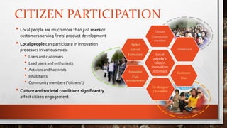 CITIZEN PARTICIPATION
• Local people are much more than just users or
customers serving firms’ product development
• Local people can participate in innovation
processes in various roles:
• Users and customers
• Lead users and enthusiasts
• Activists and hactivists
• Inhabitants
• Community members (”citizens”)
• Culture and societal conditions significantly
affect citizen engagement
Local
people’s
roles in
innovation
processes
Citizen
Community
member
Inhabitant
Customer
User
Co-designer
Co-creator
Innovator
Civic
entrepreneur
Hacker
Activist
Enthusiast
 