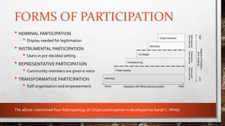 FORMS OF PARTICIPATION
• NOMINAL PARTICIPATION
• Display needed for legitimation
• INSTRUMENTAL PARTICIPATION
• Users in pre-decided setting
• REPRESENTATIVE PARTICIPATION
• Community members are given a voice
• TRANSFORMATIVE PARTICIPATION
• Self-organisation and empowerment
Informing
Public hearing
Crowdsourcing
Co-design
BarCamp
Integration with official planning system
Degreeoffreedom
andcreativity
Strong Weak
LowHigh
Urban hactivism
Self-organized
urbanplanning
Collaborative
urbanplanning
Technocratic
urbanplanning
The above-mentioned four-fold typology of citizen participation is developed by Sarah C.White
 