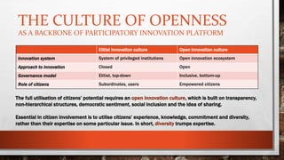 THE CULTURE OF OPENNESS
AS A BACKBONE OF PARTICIPATORY INNOVATION PLATFORM
Elitist innovation culture Open innovation culture
Innovation system System of privileged institutions Open innovation ecosystem
Approach to innovation Closed Open
Governance model Elitist, top-down Inclusive, bottom-up
Role of citizens Subordinates, users Empowered citizens
The full utilisation of citizens’ potential requires an open innovation culture, which is built on transparency,
non-hierarchical structures, democratic sentiment, social inclusion and the idea of sharing.
Essential in citizen involvement is to utilise citizens’ experience, knowledge, commitment and diversity,
rather than their expertise on some particular issue. In short, diversity trumps expertise.
 