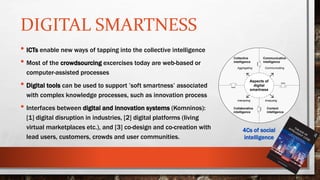 DIGITAL SMARTNESS
• ICTs enable new ways of tapping into the collective intelligence
• Most of the crowdsourcing excercises today are web-based or
computer-assisted processes
• Digital tools can be used to support ’soft smartness’ associated
with complex knowledge processes, such as innovation process
• Interfaces between digital and innovation systems (Komninos):
[1] digital disruption in industries, [2] digital platforms (living
virtual marketplaces etc.), and [3] co-design and co-creation with
lead users, customers, crowds and user communities.
Communicative
intelligence
Content
intelligence
Collaborative
intelligence
Collective
intelligence
Aggregating
Interacting Analyzing
Communicating
Aspects of
digital
smartness
4Cs of social
intelligence
 