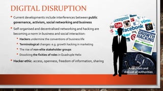 DIGITAL DISRUPTION
• Current developments include interferences between public
governance, activism, social networking and business
• Self-organised and decentralised networking and hacking are
becoming a norm in business and social interaction:
• Hackers undermine the conventions of business life
• Terminological changes: e.g. growth hacking in marketing
• The rise of non-elite stakeholder groups
• Dissolving the fixities of roles in Quadruple Helix
• Hacker ethic: access, openness, freedom of information, sharing
Anarchism and
distrust of authorities
 