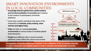 SMART INNOVATION ENVIRONMENTS
IN LOCAL COMMUNITIES
Global flows of values
Global
networking
Attraction Export
Participatory innovation platform
as a smart innovation environment
Engaging people
Growth
Innovation
Smartness
Platforms
People
Context
Urban community
as a dissipative structure
Smart
City
• Knowledge-intensive global flows, platformisation
and the democratisation of innovation give impetus
to the creation of participatory innovation
platforms.
• Local value creation processes take place at the
intersection of business, policy-making, urban
activism and digital living.
• Cities are keen on creating innovation
environments of various scales to facilitate global-
local interaction.
• People have different roles in local innovation
platforms, which reflect the cultural and societal
context within which they operate.
Participatory innovation platforms contribute to the utilisation of the innovation potential
of urban community and related pursuit of smart, inclusive and sustainable economic
growth.
 