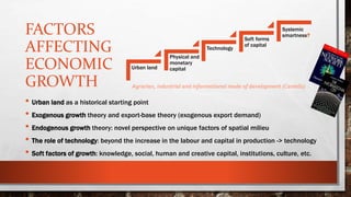 FACTORS
AFFECTING
ECONOMIC
GROWTH
• Urban land as a historical starting point
• Exogenous growth theory and export-base theory (exogenous export demand)
• Endogenous growth theory: novel perspective on unique factors of spatial milieu
• The role of technology: beyond the increase in the labour and capital in production -> technology
• Soft factors of growth: knowledge, social, human and creative capital, institutions, culture, etc.
Urban land
Physical and
monetary
capital
Technology
Soft forms
of capital
Systemic
smartness?
Agrarian, industrial and informational mode of development (Castells)
 