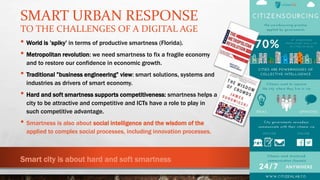 SMART URBAN RESPONSE
TO THE CHALLENGES OF A DIGITAL AGE
• World is ’spiky’ in terms of productive smartness (Florida).
• Metropolitan revolution: we need smartness to fix a fragile economy
and to restore our confidence in economic growth.
• Traditional ”business engineering” view: smart solutions, systems and
industries as drivers of smart economy.
• Hard and soft smartness supports competitiveness: smartness helps a
city to be attractive and competitive and ICTs have a role to play in
such competitive advantage.
• Smartness is also about social intelligence and the wisdom of the
applied to complex social processes, including innovation processes.
Smart city is about hard and soft smartness
 