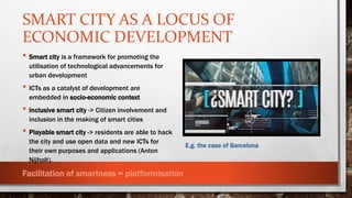 SMART CITY AS A LOCUS OF
ECONOMIC DEVELOPMENT
E.g. the case of Barcelona
• Smart city is a framework for promoting the
utilisation of technological advancements for
urban development
• ICTs as a catalyst of development are
embedded in socio-economic context
• Inclusive smart city -> Citizen involvement and
inclusion in the making of smart cities
• Playable smart city -> residents are able to hack
the city and use open data and new ICTs for
their own purposes and applications (Anton
Nijholt).
Facilitation of smartness = platformisation
 