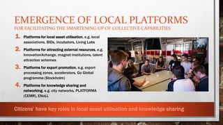 EMERGENCE OF LOCAL PLATFORMS
FOR FACILITATING THE SMARTENING UP OF COLLECTIVE CAPABILITIES
1. Platforms for local asset utilisation, e.g. local
associations, BIDs, incubators, Living Labs
2. Platforms for attracting external resources, e.g.
InnovationXchange, magnet institutions, talent
attraction schemes
3. Platforms for export promotion, e.g. export
processing zones, accelerators, Go Global
programme (Stockholm)
4. Platforms for knowledge sharing and
networking, e.g. city networks, PLATFORMA
(CEMR), ENoLL
1
3
2
4
Internal processes External processes
Smart local
restructuring
Locality
Community asset
development and
utilization
Exporting local
products and
services
Attraction
strategy
Global networking
and knowledge
sharing
Global context:
global markets
and production
and innovation
ecologies
Relational processes
Local context:
local history,
economy and
community
characteristics
Citizens’ have key roles in local asset utilisation and knowledge sharing
 