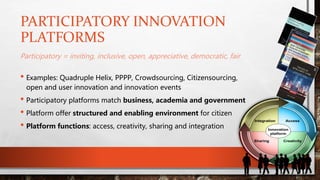 PARTICIPATORY INNOVATION
PLATFORMS
Participatory = inviting, inclusive, open, appreciative, democratic, fair
• Examples: Quadruple Helix, PPPP, Crowdsourcing, Citizensourcing,
open and user innovation and innovation events
• Participatory platforms match business, academia and government
• Platform offer structured and enabling environment for citizen
• Platform functions: access, creativity, sharing and integration
Access
Sharing
Integration
Creativity
Innovation
platform
 