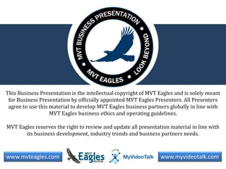 This Business Presentation is the intellectual copyright of MVT Eagles and is solely meant 
for Business Presentation by officially appointed MVT Eagles Presenters. All Presenters 
agree to use this material to develop MVT Eagles business partners globally in line with 
MVT Eagles business ethics and operating guidelines. 
MVT Eagles reserves the right to review and update all presentation material in line with 
its business development, industry trends and business partners needs. 
www.mvteagles.com www.myvideotalk.com 
 
