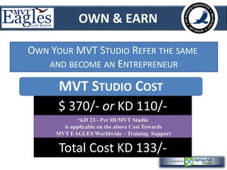 OWN & EARN 
OWN YOUR MVT STUDIO REFER THE SAME 
AND BECOME AN ENTREPRENEUR 
MVT STUDIO COST 
$ 370/- or KD 110/- 
*KD 23/- Per ID/MVT Studio 
is applicable on the above Cost Towards 
MVT EAGLES Worldwide – Training Support 
Total Cost KD 133/- 
 