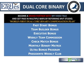 DUAL CORE BINARY 
BECOME A BRAND PARTNER WITH MY VIDEO TALK 
AND GET PAID IN MULTIPLE WAYS BY REFERRING MVT STUDIO. 
‘WORLD FIRST DUAL CORE BINARY COMPENSATION PLAN’ 
FAST START BONUS 
TEAM BUILDER BONUS 
EXECUTIVE BONUS 
WEEKLY TEAM COMMISSION 
CHECK MATCH BONUS 
MONTHLY BINARY MATRIX 
ULTRA BONUS PROGRAM 
PRESIDENTS WEEKLY CLUB 
 