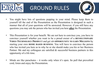 GROUND RULES 
• You might have lots of questions popping in your mind. Please keep them to 
yourself till the end of the Presentation as the Presentation is designed in such a 
manner that all of your questions will be answered. However, if you still have any 
questions you may ask the person who has invited you here after the Presentation. 
• This Presentation is for your benefit. We are not here to convince you, you have to 
convince yourself whether you want to be a proud owner of a REVOLUTIONARY 
VIDEO TECHNOLOGY PRODUCT and get AN OPPORTUNITY TO EARN MILLIONS by 
starting your own HOME BASED BUSINESS. You will have to convince the person 
who has invited you here as to why he or she should make you his or her Business 
Partner. Me and my colleagues are satisfied & successful business partners in this 
opportunity of a life time. 
• Minds are like parachutes – it works only when it’s open. So pull that proverbial 
cord, listen and enjoy the Presentation. 
 