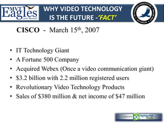 WHY VIDEO TECHNOLOGY 
IS THE FUTURE -‘FACT’ 
CISCO - March 15th, 2007 
• IT Technology Giant 
• A Fortune 500 Company 
• Acquired Webex (Once a video communication giant) 
• $3.2 billion with 2.2 million registered users 
• Revolutionary Video Technology Products 
• Sales of $380 million & net income of $47 million 
 