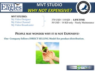 MVT STUDIO 
WHY NOT EXPENSIVE? 
370 USD / 110 KD - LIFETIME 
50 USD / 14 KD only - Yearly Maintenance 
MVT STUDIO: 
My Video Designer 
My Video Channel 
My Video Broadcaster 
PEOPLE MAY WONDER WHY IT IS NOT EXPENSIVE? 
Our Company follows DIRECT SELLING Model for product distribution. 
 