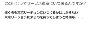 この○○ってサービス東京にいつ来るんですか？
ぼくらも東京リージョンにいつくるかはわからない
東京リージョンに来るのを待ってしまうと時間が、、、
 