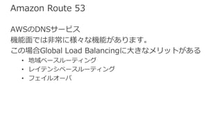 Amazon Route 53
AWSのDNSサービス
機能⾯では⾮常に様々な機能があります。
この場合Global Load Balancingに⼤きなメリットがある
• 地域ベースルーティング
• レイテンシベースルーティング
• フェイルオーバ
 