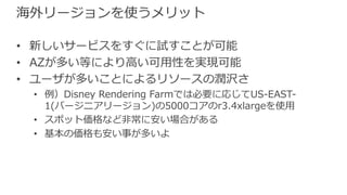 海外リージョンを使うメリット
• 新しいサービスをすぐに試すことが可能
• AZが多い等により⾼い可⽤性を実現可能
• ユーザが多いことによるリソースの潤沢さ
• 例）Disney Rendering Farmでは必要に応じてUS-EAST-
1(バージニアリージョン)の5000コアのr3.4xlargeを使⽤
• スポット価格など⾮常に安い場合がある
• 基本の価格も安い事が多いよ
 