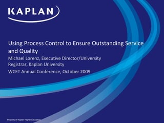 Using Process Control to Ensure Outstanding Service and Quality  Michael Lorenz, Executive Director/University Registrar, Kaplan University WCET Annual Conference, October 2009 Property of Kaplan Higher Education 