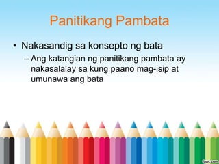 Panitikang Pambata
• Nakasandig sa konsepto ng bata
  – Ang katangian ng panitikang pambata ay
    nakasalalay sa kung paano mag-isip at
    umunawa ang bata
 