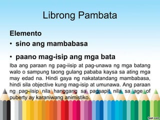 Librong Pambata
Elemento
• sino ang mambabasa
• paano mag-isip ang mga bata
Iba ang paraan ng pag-iisip at pag-unawa ng mga batang
walo o sampung taong gulang pababa kaysa sa ating mga
may edad na. Hindi gaya ng nakatatandang mambabasa,
hindi sila objective kung mag-isip at umunawa. Ang paraan
ng pag-iisip nila hanggang sa pagsapit nila sa age of
puberty ay karaniwang animistiko.
 
