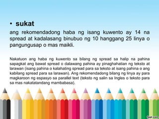 • sukat
ang rekomendadong haba ng isang kuwento ay 14 na
spread at kadalasang binubuo ng 10 hanggang 25 linya o
pangungusap o mas maikli.

Nakatuon ang haba ng kuwento sa bilang ng spread sa halip na pahina
sapagkat ang bawat spread o dalawang pahina ay pinaghahatian ng teksto at
larawan (isang pahina o kalahating spread para sa teksto at isang pahina o ang
kabilang spread para sa larawan). Ang rekomendadong bilang ng linya ay para
magkaroon ng espasyo sa parallel text (teksto ng salin sa Ingles o teksto para
sa mas nakatatandang mambabasa).
 