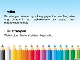 • wika
Sa katangian naman ng wikang gagamitin, simpleng wika
ang ginagamit sa pagkukuwento sa upang mas
maunawaan ng bata.


• ilustrasyon
Watercolour, litrato, sketches, linya, atbp.
 