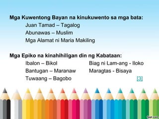 Mga Kuwentong Bayan na kinukuwento sa mga bata:
     Juan Tamad – Tagalog
     Abunawas – Muslim
     Mga Alamat ni Maria Makiling

Mga Epiko na kinahihiligan din ng Kabataan:
     Ibalon – Bikol            Biag ni Lam-ang - Iloko
     Bantugan – Maranaw        Maragtas - Bisaya
     Tuwaang – Bagobo                               [3]
 