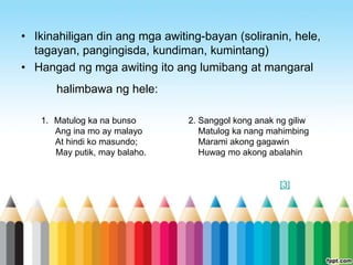 • Ikinahiligan din ang mga awiting-bayan (soliranin, hele,
  tagayan, pangingisda, kundiman, kumintang)
• Hangad ng mga awiting ito ang lumibang at mangaral
      halimbawa ng hele:

   1. Matulog ka na bunso       2. Sanggol kong anak ng giliw
      Ang ina mo ay malayo         Matulog ka nang mahimbing
      At hindi ko masundo;         Marami akong gagawin
      May putik, may balaho.       Huwag mo akong abalahin


                                                      [3]
 
