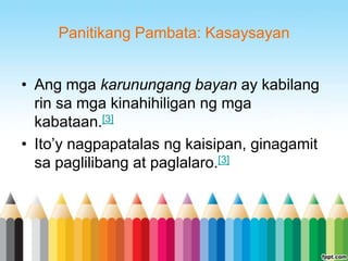 Panitikang Pambata: Kasaysayan


• Ang mga karunungang bayan ay kabilang
  rin sa mga kinahihiligan ng mga
  kabataan.[3]
• Ito‟y nagpapatalas ng kaisipan, ginagamit
  sa paglilibang at paglalaro.[3]
 