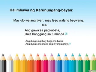 Halimbawa ng Karunungang-bayan:

 May ulo walang tiyan, may leeg walang beywang.
                       Bote

        Ang gawa sa pagkabata,
        Dala hanggang sa tumanda.[5]

        Ang dungis ng iba‟y bago mo batiin,
        Ang dungis mo muna ang inyong pahirin.[5]
 