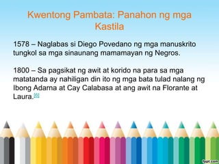 Kwentong Pambata: Panahon ng mga
                Kastila
1578 – Naglabas si Diego Povedano ng mga manuskrito
tungkol sa mga sinaunang mamamayan ng Negros.

1800 – Sa pagsikat ng awit at korido na para sa mga
matatanda ay nahiligan din ito ng mga bata tulad nalang ng
Ibong Adarna at Cay Calabasa at ang awit na Florante at
Laura.[6]
 