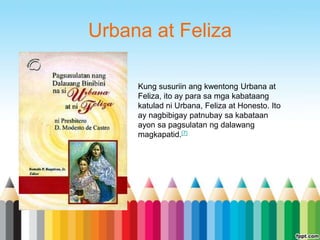Urbana at Feliza

     Kung susuriin ang kwentong Urbana at
     Feliza, ito ay para sa mga kabataang
     katulad ni Urbana, Feliza at Honesto. Ito
     ay nagbibigay patnubay sa kabataan
     ayon sa pagsulatan ng dalawang
     magkapatid.[7]
 