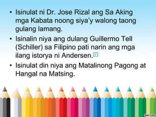 • Isinulat ni Dr. Jose Rizal ang Sa Aking
  mga Kabata noong siya‟y walong taong
  gulang lamang.
• Isinalin niya ang dulang Guillermo Tell
  (Schiller) sa Filipino pati narin ang mga
  ilang istorya ni Andersen.[7]
• Isinulat din niya ang Matalinong Pagong at
  Hangal na Matsing.
 