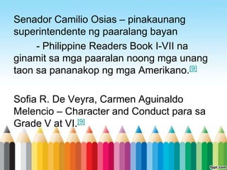 Senador Camilio Osias – pinakaunang
superintendente ng paaralang bayan
     - Philippine Readers Book I-VII na
ginamit sa mga paaralan noong mga unang
taon sa pananakop ng mga Amerikano.[9]

Sofia R. De Veyra, Carmen Aguinaldo
Melencio – Character and Conduct para sa
Grade V at VI.[9]
 