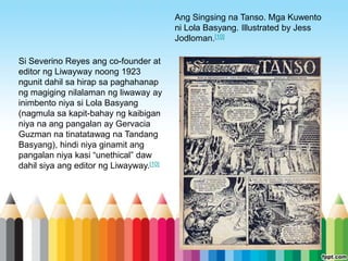 Ang Singsing na Tanso. Mga Kuwento
                                         ni Lola Basyang. Illustrated by Jess
                                         Jodloman.[10]

Si Severino Reyes ang co-founder at
editor ng Liwayway noong 1923
ngunit dahil sa hirap sa paghahanap
ng magiging nilalaman ng liwaway ay
inimbento niya si Lola Basyang
(nagmula sa kapit-bahay ng kaibigan
niya na ang pangalan ay Gervacia
Guzman na tinatatawag na Tandang
Basyang), hindi niya ginamit ang
pangalan niya kasi “unethical” daw
dahil siya ang editor ng Liwayway.[10]
 
